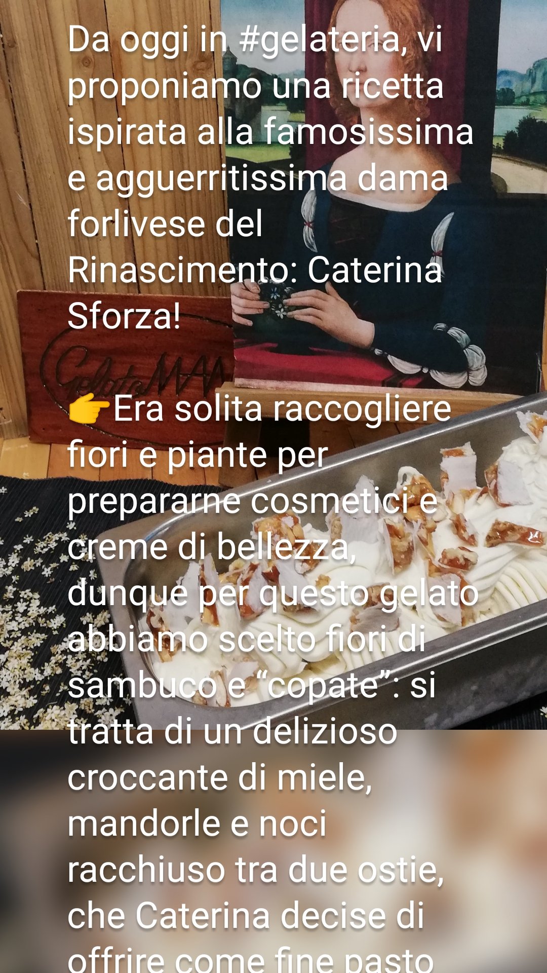 Da oggi in #gelateria, vi proponiamo una ricetta ispirata alla famosissima e agguerritissima dama forlivese del Rinascimento: Caterina Sforza!

👉Era solita raccogliere fiori e piante per prepararne cosmetici e creme di bellezza,
dunque per questo gelato abbiamo scelto fiori di sambuco e “copate”: si tratta di un delizioso croccante di miele, mandorle e noci racchiuso tra due ostie, che Caterina decise di offrire come fine pasto agli invitati in occasione del suo banchetto nunziale.

👉 Edizione limitatissima, in quanto le piante di Sanbuco sono al termine della fioritura. 

#forlì #gelatomaniaforli #diogene #gelatieriperilgelato #gamberorosso #gelaterieditalia2021 #caterinasforza #forlieventi
